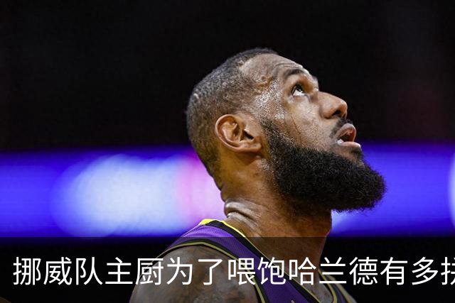 挪威队主厨为了喂饱哈兰德有多拼？他每天要补充6000卡路里热量，进入淘汰赛后球队紧急订购食材