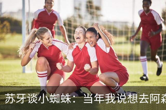 苏牙谈小蜘蛛：当年我说想去阿森纳 杰拉德说再留1年助我去皇萨仁