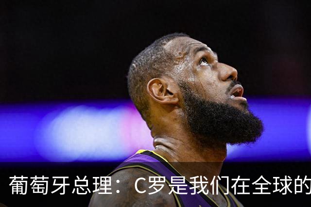 葡萄牙总理：C罗是我们在全球的文化代表 期待他能为国作出贡献